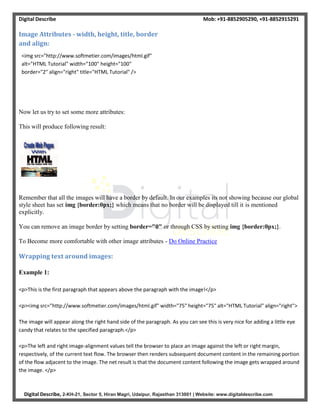 Digital Describe Mob: +91-8852905290, +91-8852915291
Digital Describe, 2-KH-21, Sector 5, Hiran Magri, Udaipur, Rajasthan 313001 | Website: www.digitaldescribe.com
Image Attributes - width, height, title, border
and align:
<img src="http://www.softmetier.com/images/html.gif"
alt="HTML Tutorial" width="100" height="100"
border="2" align="right" title="HTML Tutorial" />
Now let us try to set some more attributes:
This will produce following result:
Remember that all the images will have a border by default. In our examples its not showing because our global
style sheet has set img {border:0px;} which means that no border will be displayed till it is mentioned
explicitly.
You can remove an image border by setting border="0" or through CSS by setting img {border:0px;}.
To Become more comfortable with other image attributes - Do Online Practice
Wrapping text around images:
Example 1:
<p>This is the first paragraph that appears above the paragraph with the image!</p>
<p><img src="http://www.softmetier.com/images/html.gif" width="75" height="75" alt="HTML Tutorial" align="right">
The image will appear along the right hand side of the paragraph. As you can see this is very nice for adding a little eye
candy that relates to the specified paragraph.</p>
<p>The left and right image-alignment values tell the browser to place an image against the left or right margin,
respectively, of the current text flow. The browser then renders subsequent document content in the remaining portion
of the flow adjacent to the image. The net result is that the document content following the image gets wrapped around
the image. </p>
 