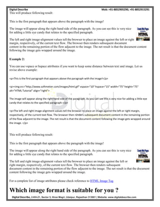 Digital Describe Mob: +91-8852905290, +91-8852915291
Digital Describe, 2-KH-21, Sector 5, Hiran Magri, Udaipur, Rajasthan 313001 | Website: www.digitaldescribe.com
This will produce following result:
This is the first paragraph that appears above the paragraph with the image!
The image will appear along the right hand side of the paragraph. As you can see this is very nice
for adding a little eye candy that relates to the specified paragraph.
The left and right image-alignment values tell the browser to place an image against the left or right
margin, respectively, of the current text flow. The browser then renders subsequent document
content in the remaining portion of the flow adjacent to the image. The net result is that the document content
following the image gets wrapped around the image.
Example 2:
You can use vspace or hspace attributes if you want to keep some distance between text and image. Let us
revise above example:
<p>This is the first paragraph that appears above the paragraph with the image!</p>
<p><img src="http://www.softmetier.com/images/html.gif" vspace="10" hspace="15" width="75" height="75"
alt="HTML Tutorial" align="right">
The image will appear along the right hand side of the paragraph. As you can see this is very nice for adding a little eye
candy that relates to the specified paragraph.</p>
<p>The left and right image-alignment values tell the browser to place an image against the left or right margin,
respectively, of the current text flow. The browser then renders subsequent document content in the remaining portion
of the flow adjacent to the image. The net result is that the document content following the image gets wrapped around
the image. </p>
This will produce following result:
This is the first paragraph that appears above the paragraph with the image!
The image will appear along the right hand side of the paragraph. As you can see this is very nice
for adding a little eye candy that relates to the specified paragraph.
The left and right image-alignment values tell the browser to place an image against the left or
right margin, respectively, of the current text flow. The browser then renders subsequent
document content in the remaining portion of the flow adjacent to the image. The net result is that the document
content following the image gets wrapped around the image.
For a complete list of image attributes please check reference to HTML Image Tag.
Which image format is suitable for you ?
 