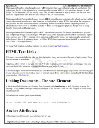 Digital Describe Mob: +91-8852905290, +91-8852915291
Digital Describe, 2-KH-21, Sector 5, Hiran Magri, Udaipur, Rajasthan 313001 | Website: www.digitaldescribe.com
The images in Graphics Interchange Format - GIF format are best used for banners, clip art, and buttons. The
main reason for this is that gifs can have a transparent background which is priceless when it comes to web
design. On the down side, gifs are usually larger files, not as compressed as a jpeg, which calls for slow load
times and large transfer rates. Gifs are also limited to the 256 color scheme.
Ths images in Joint Photographic Experts Group - JPEG format have an unlimited color wheel, and have a high
compression rate downsizing your load times and saving hard drive space. JPEGs don't allow for transparent
backgrounds, but their size/quality ratio is outstanding. Its best to use JPEG format for photo galleries, or
artwork to allow the viewer to catch that extra bit of detail. Avoid Jpegs for graphical design, stick to using
them for thumbnails and backgrounds.
The images in Portable Network Graphics - PNG format is an extensible file format for the lossless, portable,
well-compressed storage of raster images. PNG provides a patent-free replacement for GIF and can also replace
many common uses of TIFF. Indexed-color, grayscale, and truecolor images are supported, plus an optional
alpha channel. Sample depths range from 1 to 16 bits. PNG also compresses better than GIF in almost every
case (5% to 25% in typical cases).
For more Web Graphics including patterns you can look into Free Web Graphics
HTML Text Links
Web pages can contain links that take you directly to other pages and even specific parts of a given page. These
links are known as hyperlinks.
Hyperlinks allow visitors to navigate between Web sites by clicking on words, phrases, and images. Thus you
can create hyperlinks using text or images available on your any web page.
In this tutorial you will learn how to create text links between the different pages of your site, links within pages
of your sites, and how to link to other sites ( or external sites). If you want to know more about URL then check
Understanding URL Tutorial.
Linking Documents - The <a> Element:
A link is specified using the <a> element. This element is called anchor tag as well. Anything between the
opening <a> tag and the closing </a> tag becomes part of the link and a user can click that part to reach to the
linked document.
Following is the simple syntax to use this tag.
<a href="Document URL" attr_name="attr_value"...more attributes />
Anchor Attributes:
Following are most frequently used attributes for <a> tag.
 
