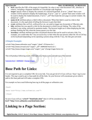 Digital Describe Mob: +91-8852905290, +91-8852915291
Digital Describe, 2-KH-21, Sector 5, Hiran Magri, Udaipur, Rajasthan 313001 | Website: www.digitaldescribe.com
 href: specifies the URL of the target of a hyperlink. Its value is any valid document URL, absolute or
relative, including a fragment identifier or a JavaScript code fragment.
 target: specify where to display the contents of a selected hyperlink. If set to "_blank" then a new
window will be opened to display the loaded page, if set to "_top" or "_parent" then same window will
be used to display the loaded document, if set to "_self" then loads the new page in current window. By
default its "_self".
 name & id: attributes places a label within a document. When that label is used in a link to that
document, it is the equivalent of telling the browser to goto that label.
 event: attributes like onClick, onMouseOver etc. are used to trigger any Javascript ot VBscript code.
 title: attribute lets you specify a title for the document to which you are linking. The value of the
attribute is any string, enclosed in quotation marks. The browser might use it when displaying the link,
perhaps flashing the title when the mouse passes over the link.
 accesskey: attribute attribute provides a keyboard shortcut that can be used to activate a link. For
example, you could make the T key an access key so that when the user presses either the Alt or Ctrl key
on his keyboard (depending on his operating system) along with the T key, the link gets activated.
A Simple Example:
<a href="http://www.softmetier.com/" target="_blank" >TP Home</a> |
<a href="http://www.amrood.com/" target="_self" >AMROOD Home</a> |
<a href="http://www.change-images.com/" target="_top" >Change Images Home</a>
This will produce following result, Click and come back to proceed with rest of the tutorial:
Tutorials Point | AMROOD | Change Images
Base Path for Links:
It is not required to give a complete URL for every link. You can get rid of it if you will use <base> tag in your
header. This tag is used to give a base path for all the links. So your browser will concatenate given relative
path to this base path and will make a complete URL.
For example we have used following base tag in all the pages at softmetier.com:
<head>
<base href="http://www.softmetier.com/">
</head>
So now if you will use <a href="/html/index.htm" then it will be considered as <a
href="http://www.softmetier.com/html/index.htm".
Linking to a Page Section:
 