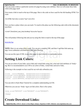 Digital Describe Mob: +91-8852905290, +91-8852915291
Digital Describe, 2-KH-21, Sector 5, Hiran Magri, Udaipur, Rajasthan 313001 | Website: www.digitaldescribe.com
You can create a link to a particular section of a page by using name attribute. Here we will create three links
with-in this page itself.
First create a link to reach to the top of this page. Here is the code we have used for the title heading HTML Text
Links
<h1>HTML Text Links <a name="top"></a></h1>
Now you have a place where you can reach. To reach to this place use the following code with-in this document
anywhere:
<a href="/html/html_text_links.htm#top">Go to the Top</a>
This will produce following link and you try using this link to reach to the top of this page:
Go to the Top
NOTE: Here we are using relative path. You can give complete URL and then # and then link name eg.
http://www.softmetier.com/html/html_text_links.htm#top
You can use this type of URL in any other page to reach directly to a particular section.
Setting Link Colors:
You can set colors of your links, active links and visited links using link, alink and vlink attributes of <body>
tag. But it is recommended to use CSS to set colors of links, visited links and active links.
Following is the example we have used for our web side softmetier.com
a:link {color:#900B09; background-color:transparent}
a:visited {color:#900B09; background-color:transparent}
a:active {color:#FF0000; background-color:transparent}
a:hover {color:#FF0000; background-color:transparent}
You can refer to Style Sheet Tutorial for a complete understanding on CSS.
Otherwise you can use <body> tag to set link colors. Here is the syntax.
<body alink="#FF0000" link="#900B09" vlink="#900B09">
.......
</body>
Create Download Links:
 