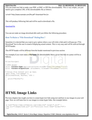 Digital Describe Mob: +91-8852905290, +91-8852915291
Digital Describe, 2-KH-21, Sector 5, Hiran Magri, Udaipur, Rajasthan 313001 | Website: www.digitaldescribe.com
You can create text link to make your PDF, or DOC or ZIP files downloadable. This is very simple, you just
need to give complete URL of the downloadable file as follows:
<a href="http://www.example.com/file.pdf">Download File</a>
This will produce following link and will be used to download a file.
Download File
You can not make an image download able until you follow the following procedure.
How To Raise a "File Download" Dialog Box ?
Sometime it is desired that you want to give option where a use will click a link and it will pop up a "File
Download" box to the user in stead of displaying actual content. This is very easy and will be achived through
HTTP header.
This HTTP header will be different from the header mentioned in previous section.
For example,if you want make a FileName file downloadable from a given link then its syntax will be as
follows.
#!/usr/bin/perl
# HTTP Header
print "Content-Type:application/octet-stream; name="FileName"rn";
print "Content-Disposition: attachment; filename="FileName"rnn";
# Actual File Content will go hear.
open( FILE, "<FileName" );
while(read(FILE, $buffer, 100) )
{
print("$buffer");
}
HTML Image Links
Previous chapters has tought you how to create hyper text link using text and how to use images in your web
page. Now we will learn how to use images to create hyper links. See example below:
<a href="http://www.softmetier.com/index.htm" target="_self" >
<img src="/images/home.gif" alt="Tutorials Point Home" border="0"/>
</a>
 