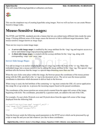 Digital Describe Mob: +91-8852905290, +91-8852915291
Digital Describe, 2-KH-21, Sector 5, Hiran Magri, Udaipur, Rajasthan 313001 | Website: www.digitaldescribe.com
This will create following hyperlink at softmetier.com home.
This was the simpletest way of creating hyperlinks using images. Next we will see how we can create Mouse-
Sensitive Image Links.
Mouse-Sensitive Images:
The HTML and XHTML standards provide a feature that lets you embed many different links inside the same
image. Clicking different areas of the image causes the browser to link to different target documents. Such
mouse-sensitive images known as image maps.
There are two ways to create image maps:
 A server-side image maps: is enabled by the ismap attribute for the <img> tag and requires access to a
server and related image-map processing applications.
 A client-side image maps: is created with the usemap attribute for the <img> tag, along with
corresponding <map> and <area> tags.
Server-Side Image Maps:
You add an image to an anchor simply by placing an <img> tag within the body of the <a> tag. Make that
embedded image into a mouse-sensitive one by adding the ismap attribute to the <img> tag. This special <img>
attribute tells the browser that the image is a special map containing more than one link.
When the user clicks some place within the image, the browser passes the coordinates of the mouse pointer
along with the URL specified in the <a> tag to the document server. The server uses the mouse-pointer
coordinates to determine which document to deliver back to the browser.
When ismap is used, the href attribute of the containing <a> tag must contain the URL of a server application
like amap file or cgi script etc. to process the incoming request based on the passed coordinates.
The coordinates of the mouse position are screen pixels counted from the upper-left corner of the image,
beginning with (0,0). The coordinates, preceded by a question mark, are added to the end of the URL.
For example, if a user clicks 50 pixels over and 30 pixels down from the upper-left corner of the image
displayed from the following link:
<a href="/cgi-bin/logo.map" target="_self" >
<img ismap src="/images/html.gif"
alt="HTML" border="0"/>
</a>
Then the browser sends the following search parameters to the HTTP server which can be processed by cgi
script or map file and you can link whatever you like to these coordinates:
 