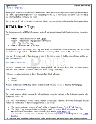Digital Describe Mob: +91-8905890156
6, Dore Nagar, Near Sevashram Railway Crossing, Under Flyover Udaipur, Rajasthan 313001 | www.digitaldescribe.com
HTML is Forgiving?
A very good quality associated with all the browsers is that they would not give any error if you have not put
any HTML tag or attribute properly. They will just ignore that tag or attribute and will apply only correct tags
and attributes before displaying the result.
We can not say, HTML is forgiving because this is just a markup language and required to format documents.
HTML Basic Tags
The basic structure for all HTML documents is simple and should include the following minimum elements or
tags:
 <html> - The main container for HTML pages
 <head> - The container for page header information
 <title> - The title of the page
 <body> - The main body of the page
Remember that before an opening <html> tag, an XHTML document can contain the optional XML declaration,
and it should always contain a DOCTYPE declaration indicating which version of XHTML it uses.
Now we will explain each of these tags one by one. In this tutorial you will find the terms element and tag are
used interchangeably.
The <html> Element:
The <html> element is the containing element for the whole HTML document. Each HTML document should
have one <html> and each document should end with a closing </html> tag.
Following two elements appear as direct children of an <html> element:
 <head>
 <body>
As such, start and end HTML tags enclose all the other HTML tags you use to describe the Web page.
The <head> Element:
The <head> element is just a container for all other header elements. It should be the first thing to appear after
the opening <html> tag.
Each <head> element should contain a <title> element indicating the title of the document, although it may also
contain any combination of the following elements, in any order:
 The <base> tag is used to areate a "base" url for all links on the page. Check HTML Base tag.
 The <object> tag is designed to include images, JavaScript objects, Flash animations, MP3 files,
QuickTime movies and other components of a page. Check HTML Object tag.
 The <link> tag is used to link to an external file, such as a style sheet or JavaScript file. Check HTML
Link tag.
 