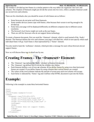 Digital Describe Mob: +91-8852905290, +91-8852915291
Digital Describe, 2-KH-21, Sector 5, Hiran Magri, Udaipur, Rajasthan 313001 | Website: www.digitaldescribe.com
The window is divided up into frames in a similar pattern to the way tables are organized: into rows and
columns. The simplest of framesets might just divide the screen into two rows, while a complex frameset could
use several rows and columns.
There are few drawbacks also you should be aware of with frames are as follows:
 Some browsers do not print well from framesets.
 Some smaller devices cannot cope with frames, often because their screen is not big enough to be
divided up.
 Some time your page will be displayed differently on different computers due to different screen
resolution.
 The browser's back button might not work as the user hopes.
 There are still few browsers who do not support farme technology.
To create a frameset document, first you need the <frameset> element, which is used instead of the <body>
element. The frameset defines the rows and columns your page is divided into, which in turn specify where each
individual frame will go. Each frame is then represented by a <frame> element.
You also need to learn the <noframes> element, which provides a message for users whose browsers do not
support frames.
Now we will discuss these tags in detail one by one.
Creating Frames - The <frameset> Element:
 The <frameset> tag replaces the <body> element in frameset documents.
 The <frameset> tag defines how to divide the window into frames.
 Each frameset defines a set of rows or columns. If you define frames by using rows then horizontal
frames are created. If you define frames by using columns then vertical farmes are created.
 The values of the rows/columns indicate the amount of screen area each row/column will occupy.
 Each farme is indicated by <frame> tag and it defines what HTML document to put into the frame.
Example:
Following is the example to create three horizontal frames:
<html>
<head>
<title>Frames example</title>
</head>
<frameset rows="10%,80%,10%">
<frame src="/html/top_frame.htm" />
<frame src="/html/main_frame.htm" />
<frame src="/html/bottom_frame.htm" />
<noframes>
<body>
Your browser does not support frames.
</body>
</noframes>
</frameset>
 