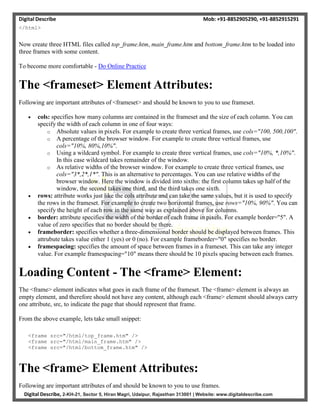 Digital Describe Mob: +91-8852905290, +91-8852915291
Digital Describe, 2-KH-21, Sector 5, Hiran Magri, Udaipur, Rajasthan 313001 | Website: www.digitaldescribe.com
</html>
Now create three HTML files called top_frame.htm, main_frame.htm and bottom_frame.htm to be loaded into
three frames with some content.
To become more comfortable - Do Online Practice
The <frameset> Element Attributes:
Following are important attributes of <frameset> and should be known to you to use frameset.
 cols: specifies how many columns are contained in the frameset and the size of each column. You can
specify the width of each column in one of four ways:
o Absolute values in pixels. For example to create three vertical frames, use cols="100, 500,100".
o A percentage of the browser window. For example to create three vertical frames, use
cols="10%, 80%,10%".
o Using a wildcard symbol. For example to create three vertical frames, use cols="10%, *,10%".
In this case wildcard takes remainder of the window.
o As relative widths of the browser window. For example to create three vertical frames, use
cols="3*,2*,1*". This is an alternative to percentages. You can use relative widths of the
browser window. Here the window is divided into sixths: the first column takes up half of the
window, the second takes one third, and the third takes one sixth.
 rows: attribute works just like the cols attribute and can take the same values, but it is used to specify
the rows in the frameset. For example to create two horizontal frames, use rows="10%, 90%". You can
specify the height of each row in the same way as explained above for columns.
 border: attribute specifies the width of the border of each frame in pixels. For example border="5". A
value of zero specifies that no border should be there.
 frameborder: specifies whether a three-dimensional border should be displayed between frames. This
attrubute takes value either 1 (yes) or 0 (no). For example frameborder="0" specifies no border.
 framespacing: specifies the amount of space between frames in a frameset. This can take any integer
value. For example framespacing="10" means there should be 10 pixels spacing between each frames.
Loading Content - The <frame> Element:
The <frame> element indicates what goes in each frame of the frameset. The <frame> element is always an
empty element, and therefore should not have any content, although each <frame> element should always carry
one attribute, src, to indicate the page that should represent that frame.
From the above example, lets take small snippet:
<frame src="/html/top_frame.htm" />
<frame src="/html/main_frame.htm" />
<frame src="/html/bottom_frame.htm" />
The <frame> Element Attributes:
Following are important attributes of and should be known to you to use frames.
 