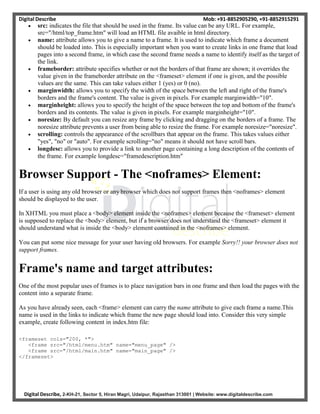 Digital Describe Mob: +91-8852905290, +91-8852915291
Digital Describe, 2-KH-21, Sector 5, Hiran Magri, Udaipur, Rajasthan 313001 | Website: www.digitaldescribe.com
 src: indicates the file that should be used in the frame. Its value can be any URL. For example,
src="/html/top_frame.htm" will load an HTML file avaible in html directory.
 name: attribute allows you to give a name to a frame. It is used to indicate which frame a document
should be loaded into. This is especially important when you want to create links in one frame that load
pages into a second frame, in which case the second frame needs a name to identify itself as the target of
the link.
 frameborder: attribute specifies whether or not the borders of that frame are shown; it overrides the
value given in the frameborder attribute on the <frameset> element if one is given, and the possible
values are the same. This can take values either 1 (yes) or 0 (no).
 marginwidth: allows you to specify the width of the space between the left and right of the frame's
borders and the frame's content. The value is given in pixels. For example marginwidth="10".
 marginheight: allows you to specify the height of the space between the top and bottom of the frame's
borders and its contents. The value is given in pixels. For example marginheight="10".
 noresize: By default you can resize any frame by clicking and dragging on the borders of a frame. The
noresize attribute prevents a user from being able to resize the frame. For example noresize="noresize".
 scrolling: controls the appearance of the scrollbars that appear on the frame. This takes values either
"yes", "no" or "auto". For example scrolling="no" means it should not have scroll bars.
 longdesc: allows you to provide a link to another page containing a long description of the contents of
the frame. For example longdesc="framedescription.htm"
Browser Support - The <noframes> Element:
If a user is using any old browser or any browser which does not support frames then <noframes> element
should be displayed to the user.
In XHTML you must place a <body> element inside the <noframes> element because the <frameset> element
is supposed to replace the <body> element, but if a browser does not understand the <frameset> element it
should understand what is inside the <body> element contained in the <noframes> element.
You can put some nice message for your user having old browsers. For example Sorry!! your browser does not
support frames.
Frame's name and target attributes:
One of the most popular uses of frames is to place navigation bars in one frame and then load the pages with the
content into a separate frame.
As you have already seen, each <frame> element can carry the name attribute to give each frame a name.This
name is used in the links to indicate which frame the new page should load into. Consider this very simple
example, create following content in index.htm file:
<frameset cols="200, *">
<frame src="/html/menu.htm" name="menu_page" />
<frame src="/html/main.htm" name="main_page" />
</frameset>
 