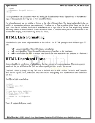 Digital Describe Mob: +91-8852905290, +91-8852915291
Digital Describe, 2-KH-21, Sector 5, Hiran Magri, Udaipur, Rajasthan 313001 | Website: www.digitaldescribe.com
</iframe>
...subsequent document content...
</body>
The align attribute lets you control where the frame gets placed in line with the adjacent text or moved to the
edge of the document, allowing text to flow around the frame.
For inline alignment, use top, middle, or bottom as the value of this attribute. The frame is aligned with the top,
middle, or bottom of the adjacent text, respectively. To allow text to flow around the inline frame, use the left or
right values for this attribute. The frame is moved to the left or right edge of the text flow, respectively, and the
remaining content of the document is flowed around the frame. A value of center places the inline frame in the
middle of the display, with text flowing above and below.
HTML Lists Formatting
You can list out your items, subjects or menu in the form of a list. HTML gives you three different types of
lists.
 <ul> - An unordered list. This will list items using bullets
 <ol> - A ordered list. This will use different schemes of numbers to list your items
 <dl> - A definition list. This is arrange your items in the same way as they are arranged in a dictionary.
HTML Unordered Lists:
An unordered list is a collection of related items that have no special order or sequence. The most common
unordered list you will find on the Web is a collection of hyperlinks to other documents.
This list is created by using <ul> tag. Each item in the list is marked with a butllet. The bullet itself comes in
three flavors: squares, discs, and circles. The default bullet displayed by most web browsers is the traditional
full disc.
One Movie list is given below:
<center>
<h2>Movie List</h2>
</center>
<ul>
<li>Ram Teri Ganga Meli</li>
<li>Mera Naam Jocker</li>
<li>Titanic</li>
<li>Ghost in the ship</li>
</ul>
This will produce following result:
 