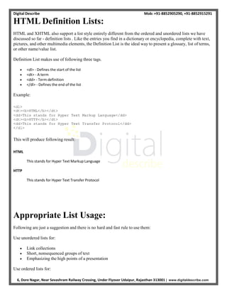 Digital Describe Mob: +91-8852905290, +91-8852915291
6, Dore Nagar, Near Sevashram Railway Crossing, Under Flyover Udaipur, Rajasthan 313001 | www.digitaldescribe.com
HTML Definition Lists:
HTML and XHTML also support a list style entirely different from the ordered and unordered lists we have
discussed so far - definition lists . Like the entries you find in a dictionary or encyclopedia, complete with text,
pictures, and other multimedia elements, the Definition List is the ideal way to present a glossary, list of terms,
or other name/value list.
Definition List makes use of following three tags.
 <dl> - Defines the start of the list
 <dt> - A term
 <dd> - Term definition
 </dl> - Defines the end of the list
Example:
<dl>
<dt><b>HTML</b></dt>
<dd>This stands for Hyper Text Markup Language</dd>
<dt><b>HTTP</b></dt>
<dd>This stands for Hyper Text Transfer Protocol</dd>
</dl>
This will produce following result:
HTML
This stands for Hyper Text Markup Language
HTTP
This stands for Hyper Text Transfer Protocol
Appropriate List Usage:
Following are just a suggestion and there is no hard and fast rule to use them:
Use unordered lists for:
 Link collections
 Short, nonsequenced groups of text
 Emphasizing the high points of a presentation
Use ordered lists for:
 