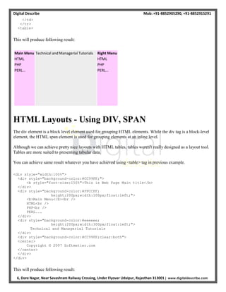 Digital Describe Mob: +91-8852905290, +91-8852915291
6, Dore Nagar, Near Sevashram Railway Crossing, Under Flyover Udaipur, Rajasthan 313001 | www.digitaldescribe.com
</td>
</tr>
<table>
This will produce following result:
Main Menu
HTML
PHP
PERL...
Technical and Managerial Tutorials Right Menu
HTML
PHP
PERL...
HTML Layouts - Using DIV, SPAN
The div element is a block level element used for grouping HTML elements. While the div tag is a block-level
element, the HTML span element is used for grouping elements at an inline level.
Although we can achieve pretty nice layouts with HTML tables, tables weren't really designed as a layout tool.
Tables are more suited to presenting tabular data.
You can achieve same result whatever you have achieved using <table> tag in previous example.
<div style="width:100%">
<div style="background-color:#CC99FF;">
<b style="font-size:150%">This is Web Page Main title</b>
</div>
<div style="background-color:#FFCCFF;
height:200px;width:100px;float:left;">
<b>Main Menu</b><br />
HTML<br />
PHP<br />
PERL...
</div>
<div style="background-color:#eeeeee;
height:200px;width:300px;float:left;">
Technical and Managerial Tutorials
</div>
<div style="background-color:#CC99FF;clear:both">
<center>
Copyright © 2007 Softmetier.com
</center>
</div>
</div>
This will produce following result:
 