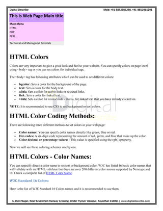 Digital Describe Mob: +91-8852905290, +91-8852915291
6, Dore Nagar, Near Sevashram Railway Crossing, Under Flyover Udaipur, Rajasthan 313001 | www.digitaldescribe.com
HTML Colors
Colors are very important to give a good look and feel to your website. You can specify colors on page level
using <body> tag or you can set colors for individual tags.
The <body> tag has following attributes which can be used to set different colors:
 bgcolor: Sets a color for the background of the page.
 text: Sets a color for the body text.
 alink: Sets a color for active links or selected links.
 link: Sets a color for linked text.
 vlink: Sets a color for visited links - that is, for linked text that you have already clicked on.
NOTE: It is recommended to use CSS to set background or text colors.
HTML Color Coding Methods:
There are following three different methods to set colors in your web page:
 Color names: You can specify color names directly like green, blue or red.
 Hex codes: A six-digit code representing the amount of red, green, and blue that make up the color.
 Color decimal or percentage values: : This value is specified using the rgb( ) property.
Now we will see these coloring schemes one by one.
HTML Colors - Color Names:
You can sepecify direct a color name to set text or background color. W3C has listed 16 basic color names that
will validate with an HTML validator but there are over 200 different color names supported by Netscape and
IE. Check a complete list of HTML Color Name.
W3C Standard 16 Colors:
Here is the list of W3C Standard 16 Colors names and it is recommended to use them.
Technical and Managerial Tutorials
Main Menu
HTML
PHP
PERL...
This is Web Page Main title
 