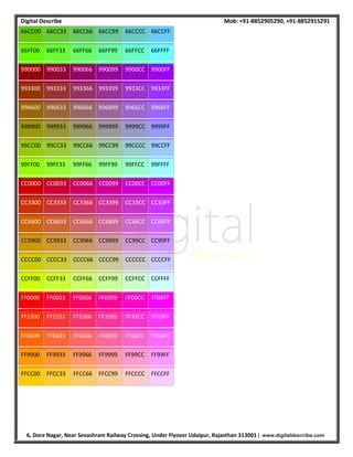 Digital Describe Mob: +91-8852905290, +91-8852915291
6, Dore Nagar, Near Sevashram Railway Crossing, Under Flyover Udaipur, Rajasthan 313001 | www.digitaldescribe.com
66CC00 66CC33 66CC66 66CC99 66CCCC 66CCFF
66FF00 66FF33 66FF66 66FF99 66FFCC 66FFFF
990000 990033 990066 990099 9900CC 9900FF
993300 993333 993366 993399 9933CC 9933FF
996600 996633 996666 996699 9966CC 9966FF
999900 999933 999966 999999 9999CC 9999FF
99CC00 99CC33 99CC66 99CC99 99CCCC 99CCFF
99FF00 99FF33 99FF66 99FF99 99FFCC 99FFFF
CC0000 CC0033 CC0066 CC0099 CC00CC CC00FF
CC3300 CC3333 CC3366 CC3399 CC33CC CC33FF
CC6600 CC6633 CC6666 CC6699 CC66CC CC66FF
CC9900 CC9933 CC9966 CC9999 CC99CC CC99FF
CCCC00 CCCC33 CCCC66 CCCC99 CCCCCC CCCCFF
CCFF00 CCFF33 CCFF66 CCFF99 CCFFCC CCFFFF
FF0000 FF0033 FF0066 FF0099 FF00CC FF00FF
FF3300 FF3333 FF3366 FF3399 FF33CC FF33FF
FF6600 FF6633 FF6666 FF6699 FF66CC FF66FF
FF9900 FF9933 FF9966 FF9999 FF99CC FF99FF
FFCC00 FFCC33 FFCC66 FFCC99 FFCCCC FFCCFF
 