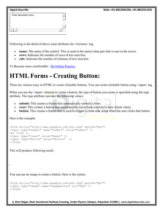 Digital Describe Mob: +91-8852905290, +91-8852915291
6, Dore Nagar, Near Sevashram Railway Crossing, Under Flyover Udaipur, Rajasthan 313001 | www.digitaldescribe.com
Following is the detail of above used attributes for <textarea> tag.
 name: The name of the control. This is used in the name/value pair that is sent to the server.
 rows: Indicates the number of rows of text area box.
 cols: Indicates the number of columns of text area box.
To Become more comfortable - Do Online Practice
HTML Forms - Creating Button:
There are various ways in HTML to create clickable buttons. You can create clickable button using <input> tag.
When you use the <input> element to create a button, the type of button you create is specified using the type
attribute. The type attribute can take the following values:
 submit: This creates a button that automatically submits a form.
 reset: This creates a button that automatically resets form controls to their initial values.
 button: This creates a button that is used to trigger a client-side script when the user clicks that button.
Here is the example:
<form action="http://www.example.com/test.asp" method="get">
<input type="submit" name="Submit" value="Submit" />
<br /><br />
<input type="reset" value="Reset" />
<input type="button" value="Button" />
</form>
This will produce following result:
You can use an image to create a button. Here is the syntax:
<form action="http://www.example.com/test.asp" method="get">
<input type="image" name="imagebutton" src="URL" />
</form>
Enter description here...
 