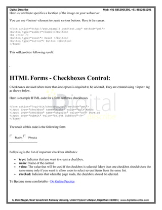 Digital Describe Mob: +91-8852905290, +91-8852915291
6, Dore Nagar, Near Sevashram Railway Crossing, Under Flyover Udaipur, Rajasthan 313001 | www.digitaldescribe.com
Here src attribiute specifies a location of the image on your webserver.
You can use <button> element to create various buttons. Here is the syntax:
<form action="http://www.example.com/test.asp" method="get">
<button type="submit">Submit</button>
<br /><br />
<button type="reset"> Reset </button>
<button type="button"> Button </button>
</form>
This will produce following result:
HTML Forms - Checkboxes Control:
Checkboxes are used when more than one option is required to be selected. They are created using <input> tag
as shown below.
Here is example HTML code for a form with two checkboxes
<form action="/cgi-bin/checkbox.cgi" method="get">
<input type="checkbox" name="maths" value="on"> Maths
<input type="checkbox" name="physics" value="on"> Physics
<input type="submit" value="Select Subject" />
</form>
The result of this code is the following form
Maths Physics
Following is the list of important checkbox attributes:
 type: Indicates that you want to create a checkbox.
 name: Name of the control.
 value: The value that will be used if the checkbox is selected. More than one checkbox should share the
same name only if you want to allow users to select several items from the same list.
 checked: Indicates that when the page loads, the checkbox should be selected.
To Become more comfortable - Do Online Practice
 