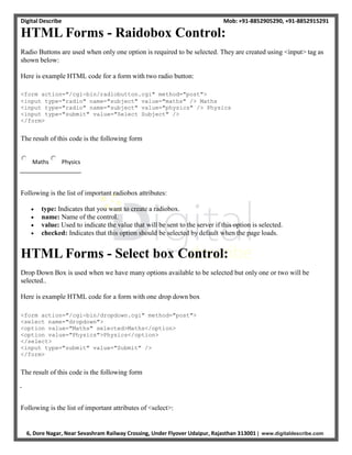 Digital Describe Mob: +91-8852905290, +91-8852915291
6, Dore Nagar, Near Sevashram Railway Crossing, Under Flyover Udaipur, Rajasthan 313001 | www.digitaldescribe.com
HTML Forms - Raidobox Control:
Radio Buttons are used when only one option is required to be selected. They are created using <input> tag as
shown below:
Here is example HTML code for a form with two radio button:
<form action="/cgi-bin/radiobutton.cgi" method="post">
<input type="radio" name="subject" value="maths" /> Maths
<input type="radio" name="subject" value="physics" /> Physics
<input type="submit" value="Select Subject" />
</form>
The result of this code is the following form
Maths Physics
Following is the list of important radiobox attributes:
 type: Indicates that you want to create a radiobox.
 name: Name of the control.
 value: Used to indicate the value that will be sent to the server if this option is selected.
 checked: Indicates that this option should be selected by default when the page loads.
HTML Forms - Select box Control:
Drop Down Box is used when we have many options available to be selected but only one or two will be
selected..
Here is example HTML code for a form with one drop down box
<form action="/cgi-bin/dropdown.cgi" method="post">
<select name="dropdown">
<option value="Maths" selected>Maths</option>
<option value="Physics">Physics</option>
</select>
<input type="submit" value="Submit" />
</form>
The result of this code is the following form
Following is the list of important attributes of <select>:
 