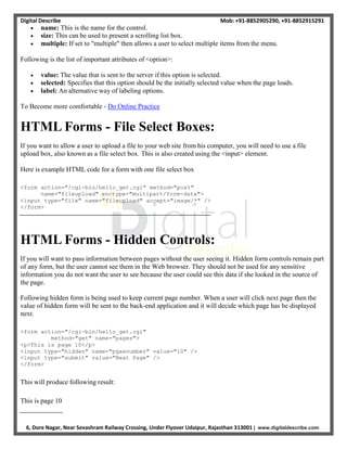 Digital Describe Mob: +91-8852905290, +91-8852915291
6, Dore Nagar, Near Sevashram Railway Crossing, Under Flyover Udaipur, Rajasthan 313001 | www.digitaldescribe.com
 name: This is the name for the control.
 size: This can be used to present a scrolling list box.
 multiple: If set to "multiple" then allows a user to select multiple items from the menu.
Following is the list of important attributes of <option>:
 value: The value that is sent to the server if this option is selected.
 selected: Specifies that this option should be the initially selected value when the page loads.
 label: An alternative way of labeling options.
To Become more comfortable - Do Online Practice
HTML Forms - File Select Boxes:
If you want to allow a user to upload a file to your web site from his computer, you will need to use a file
upload box, also known as a file select box. This is also created using the <input> element.
Here is example HTML code for a form with one file select box
<form action="/cgi-bin/hello_get.cgi" method="post"
name="fileupload" enctype="multipart/form-data">
<input type="file" name="fileupload" accept="image/*" />
</form>
HTML Forms - Hidden Controls:
If you will want to pass information between pages without the user seeing it. Hidden form controls remain part
of any form, but the user cannot see them in the Web browser. They should not be used for any sensitive
information you do not want the user to see because the user could see this data if she looked in the source of
the page.
Following hidden form is being used to keep current page number. When a user will click next page then the
value of hidden form will be sent to the back-end application and it will decide which page has be displayed
next.
<form action="/cgi-bin/hello_get.cgi"
method="get" name="pages">
<p>This is page 10</p>
<input type="hidden" name="pgaenumber" value="10" />
<input type="submit" value="Next Page" />
</form>
This will produce following result:
This is page 10
 