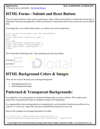 Digital Describe Mob: +91-8852905290, +91-8852915291
6, Dore Nagar, Near Sevashram Railway Crossing, Under Flyover Udaipur, Rajasthan 313001 | www.digitaldescribe.com
To Become more comfortable - Do Online Practice
HTML Forms - Submit and Reset Button:
These are special buttons which can be created using <input> When submit button is clicked then Forms data is
submitted to the back-end application. When reset button is clicked then all the forms control are reset to default
state.
You already have seen submit button above, we will give one reset example here:
<form action="/cgi-bin/hello_get.cgi" method="get">
First name:
<input type="text" name="first_name" />
<br>
Last name:
<input type="text" name="last_name" />
<input type="submit" value="Submit" />
<input type="reset" value="Reset" />
</form>
This will produce following result. Type something and click reset button.
First name:
Last name:
HTML Background Colors & Images
There are two ways to decorate your web page background.
 Html Background Colors
 Html Background Images
Patterned & Transparent Backgrounds:
You might have seen many pattern or transparent backgrounds on various websites. This simply can be
achieved by using patterend image or transparent image in the background.
It is suggested that when creating patterns or transparent gifs, use the smallest dimensions possible even as
small as 1x1 if you can. Larger files load slow and inhibit the load time of your sites.
Here are the examples to set background pattern of a table.
<!-- How to set a table background using pattrern -->
<table background="/images/pattern1.gif" width="100%" height="100">
 