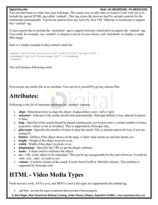 Digital Describe Mob: +91-8852905290, +91-8852915291
6, Dore Nagar, Near Sevashram Railway Crossing, Under Flyover Udaipur, Rajasthan 313001 | www.digitaldescribe.com
You can add music or video into your web page. The easiest way to add video or sound to your web site is to
include the special HTML tag called <embed>. This tag causes the browser itself to include controls for the
multimedia automatically. You do not need to have any ActiveX, Java VM, VBscript or JavaScript to support
this <embed> tag.
t's also a good idea to include the <noembed> tag to support browsers which don't recognize the <embed> tag.
You could, for example, use <embed> to display a movie of your choice, and <noembed> to display a single
JPG image.
Here is a simple example to play embed a midi file:
<embed src="/html/yourfile.mid" width="100%" height="60" >
<noembed><img src="yourimage.gif" ></noembed>
</embed>
This will produce following result:
You can put any media file in src attribute. You can try it yourself by giving various files.
Attributes:
Following is the list of important attributes for <embed> element.
 align - Determines how to align the object. It takes either center, left or right.
 autostart - Indicates if the media should start automatically. Netscape default is true, Internet Explorer
is false.
 loop - Specifies if the sound should be played continuously (set loop to true), a certain number of times
(a positive value) or not at all (false). This is supported by Netscape only.
 playcount - Specifies the number of times to play the sound. This is alternat option for loop if you are
usiong IE.
 hidden - Defines if the object shows on the page. A false value means no and true means yes.
 height - Height of the object in pixels or en.
 width - Width of the object in pixels or en.
 pluginspage - Specifies the URL to get the plugin software.
 name - A name used to reference the object.
 src - URL of the object to be embedded. This can be any recognizable by the user's browser. It could be
.mid, .wav, .mp3, .avi and so on).
 volume - Controls volume of the sound. Can be from 0 (off) to 100 (full volume). This attribute is
supported by Netscape only.
HTML - Video Media Types
Flash movies (.swf), AVI's (.avi), and MOV's (.mov) file types are supported by the embed tag.
 .swf files - are the file types created by Macromedia's Flash program.
 