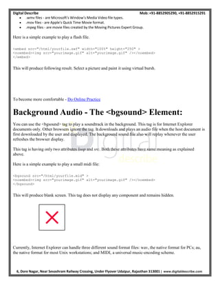 Digital Describe Mob: +91-8852905290, +91-8852915291
6, Dore Nagar, Near Sevashram Railway Crossing, Under Flyover Udaipur, Rajasthan 313001 | www.digitaldescribe.com
 .wmv files - are Microsoft's Window's Media Video file types.
 .mov files - are Apple's Quick Time Movie format.
 .mpeg files - are movie files created by the Moving Pictures Expert Group.
Here is a simple example to play a flash file.
<embed src="/html/yourfile.swf" width="100%" height="250" >
<noembed><img src="yourimage.gif" alt="yourimage.gif" /></noembed>
</embed>
This will produce following result. Select a picture and paint it using virtual bursh.
To become more comfortable - Do Online Practice
Background Audio - The <bgsound> Element:
You can use the <bgsound> tag to play a soundtrack in the background. This tag is for Internet Explorer
documents only. Other browsers ignore the tag. It downloads and plays an audio file when the host document is
first downloaded by the user and displayed. The background sound file also will replay whenever the user
refreshes the browser display.
This tag is having only two attributes loop and src. Both these attributes have same meaning as explained
above.
Here is a simple example to play a small midi file:
<bgsound src="/html/yourfile.mid" >
<noembed><img src="yourimage.gif" alt="yourimage.gif" /></noembed>
</bgsound>
This will produce blank screen. This tag does not display any component and remains hidden.
Currently, Internet Explorer can handle three different sound format files: wav, the native format for PCs; au,
the native format for most Unix workstations; and MIDI, a universal music-encoding scheme.
 