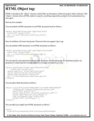 Digital Describe Mob: +91-8852905290, +91-8852915291
6, Dore Nagar, Near Sevashram Railway Crossing, Under Flyover Udaipur, Rajasthan 313001 | www.digitaldescribe.com
HTML Object tag:
HTML 4 introduces the <object> element, which offers an all-purpose solution to generic object inclusion. The
<object> element allows HTML authors to specify everything required by an object for its presentation by a
user agent
Here are few example:
You can embed a HTML document in an HTML document itself as follows:
<object data="data/test.htm" type="text/html"
width="300" height="200">
alt : <a href="data/test.htm">test.htm</a>
</object>
Here alt attribute will come into picture if browser does not support object tag.
You can embed a PDF document in an HTML document as follows:
<object data="data/test.htm" type="application/pdf"
width="300" height="200">
alt : <a href="data/test.pdf">test.pdf</a>
</object>
You can specify some parameters related to the document with the param tag. IE sometimes needs a src
parameter to understand the location. Here is an exmaple to embed a wav file:
<object type="audio/x-wav" data="data/test.wav"
width="200" height="20">
<param name="src" value="data/test.wav">
<param name="autoplay" value="false">
<param name="autoStart" value="0">
alt : <a href="data/test.wav">test.wav</a>
</object>
You can add a flash document as follows:
<object classid="clsid:D27CDB6E-AE6D-11cf-96B8-444553540000"
id="penguin" codebase="someplace/swflash.cab"
width="200" height="300">
<param name="movie" value="flash/penguin.swf" />
<param name="quality" value="high" />
<img src="penguin.jpg" width="200"
height="300" alt="Penguin" />
</object>
You can add a java applet into HTML document as follows:
<object
classid="clsid:8ad9c840-044e-11d1-b3e9-00805f499d93"
 