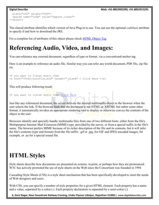 Digital Describe Mob: +91-8852905290, +91-8852915291
6, Dore Nagar, Near Sevashram Railway Crossing, Under Flyover Udaipur, Rajasthan 313001 | www.digitaldescribe.com
width="200" height="200">
<param name="code" value="applet.class">
</object>
The classid attribute identifies which version of Java Plug-in to use. You can use the optional codebase attribute
to specify if and how to download the JRE.
For a complete list of attributes of this object please check HTML Object Tag.
Referencing Audio, Video, and Images:
You can reference any external document, regardless of type or format, via a conventional anchor tag:
Here is an example to reference an audio file. Similar way you can refer any world document, PDF file, zip file
etc.
If you want to listen music then
<a href="/html/yourfile.mid" target="_blank" > Click Here </a>
This will produce following result:
If you want to listen music then Click Here
Just like any referenced document, the server delivers the desired multimedia object to the browser when the
user selects the link. If the browser finds that the document is not HTML or XHTML but rather some other
format, it automatically invokes an appropriate rendering tool to display or otherwise convey the contents of the
object to the user.
Browsers identify and specially handle multimedia files from one of two different hints: either from the file's
Multipurpose Internet Mail Extension (MIME) type, provided by the server, or from a special suffix in the file's
name. The browser prefers MIME because of its richer description of the file and its contents, but it will infer
the file's contents (type and format) from the file suffix: .gif or .jpg, for GIF and JPEG encoded images, for
example, or .au for a special sound file.
HTML Styles
Style sheets describe how documents are presented on screens, in print, or perhaps how they are pronounced.
W3C has actively promoted the use of style sheets on the Web since the Consortium was founded in 1994.
Cascading Style Sheets (CSS) is a style sheet mechanism that has been specifically developed to meet the needs
of Web designers and users.
With CSS, you can specify a number of style properties for a given HTML element. Each property has a name
and a value, separated by a colon (:). Each property declaration is separated by a semi-colon (;).
 