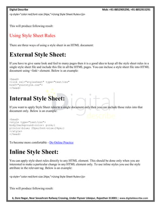 Digital Describe Mob: +91-8852905290, +91-8852915291
6, Dore Nagar, Near Sevashram Railway Crossing, Under Flyover Udaipur, Rajasthan 313001 | www.digitaldescribe.com
<p style="color:red;font-size:24px;">Using Style Sheet Rules</p>
This will produce following result:
Using Style Sheet Rules
There are three ways of using a style sheet in an HTML document:
External Style Sheet:
If you have to give same look and feel to many pages then it is a good idea to keep all the style sheet rules in a
single style sheet file and include this file in all the HTML pages. You can incluse a style sheet file into HTML
document using <link> element. Below is an example:
<head>
<link rel="stylesheet" type="text/css"
href="yourstyle.css">
</head>
Internal Style Sheet:
If you want to apply Style Sheet rules to a single document only then you can include those rules into that
document only. Below is an example:
<head>
<style type="text/css">
body{background-color: pink;}
p{color:blue; 20px;font-size:24px;}
</style>
</head>
To become more comfortable - Do Online Practice
Inline Style Sheet:
You can apply style sheet rules directly to any HTML element. This should be done only when you are
interested to make a particular change in any HTML element only. To use inline styles you use the style
attribute in the relevant tag. Below is an example:
<p style="color:red;font-size:24px;">Using Style Sheet Rules</p>
This will produce following result:
 