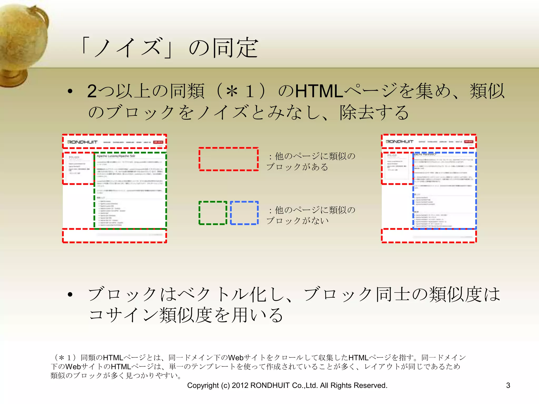 「ノイズ」の同定
   • 2つ以上の同類（＊１）のHTMLページを集め、類似
     のブロックをノイズとみなし、除去する

                                       ：他のページに類似の
                                       ブロックがある



                                       ：他のページに類似の
                                       ブロックがない




   • ブロックはベクトル化し、ブロック同士の類似度は
     コサイン類似度を用いる

（＊１）同類のHTMLページとは、同一ドメイン下のWebサイトをクロールして収集したHTMLページを指す。同一ドメイン
下のWebサイトのHTMLページは、単一のテンプレートを使って作成されていることが多く、レイアウトが同じであるため
類似のブロックが多く見つかりやすい。
                    Copyright (c) 2012 RONDHUIT Co.,Ltd. All Rights Reserved.   3
 