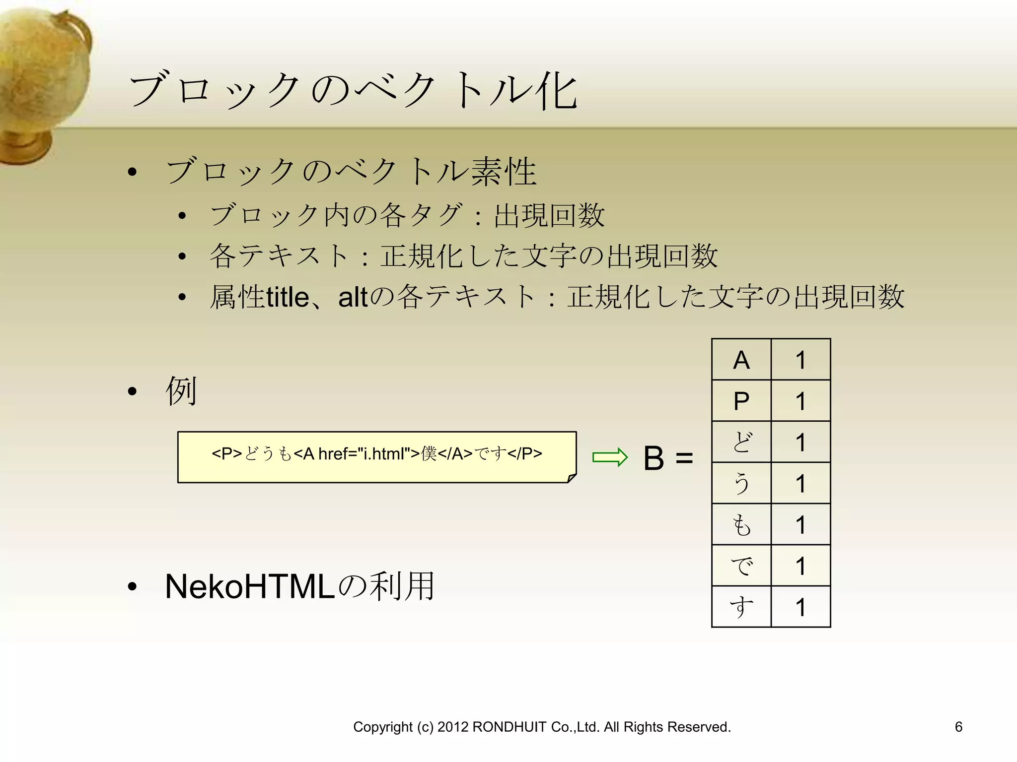 ブロックのベクトル化
• ブロックのベクトル素性
  • ブロック内の各タグ：出現回数
  • 各テキスト：正規化した文字の出現回数
  • 属性title、altの各テキスト：正規化した文字の出現回数

                                                                                A   1
• 例                                                                             P   1
                                                                            ど       1
      <P>どうも<A href="i.html">僕</A>です</P>
                                                               B=
                                                                            う       1
                                                                            も       1
                                                                            で       1
• NekoHTMLの利用
                                                                            す       1



                    Copyright (c) 2012 RONDHUIT Co.,Ltd. All Rights Reserved.           6
 