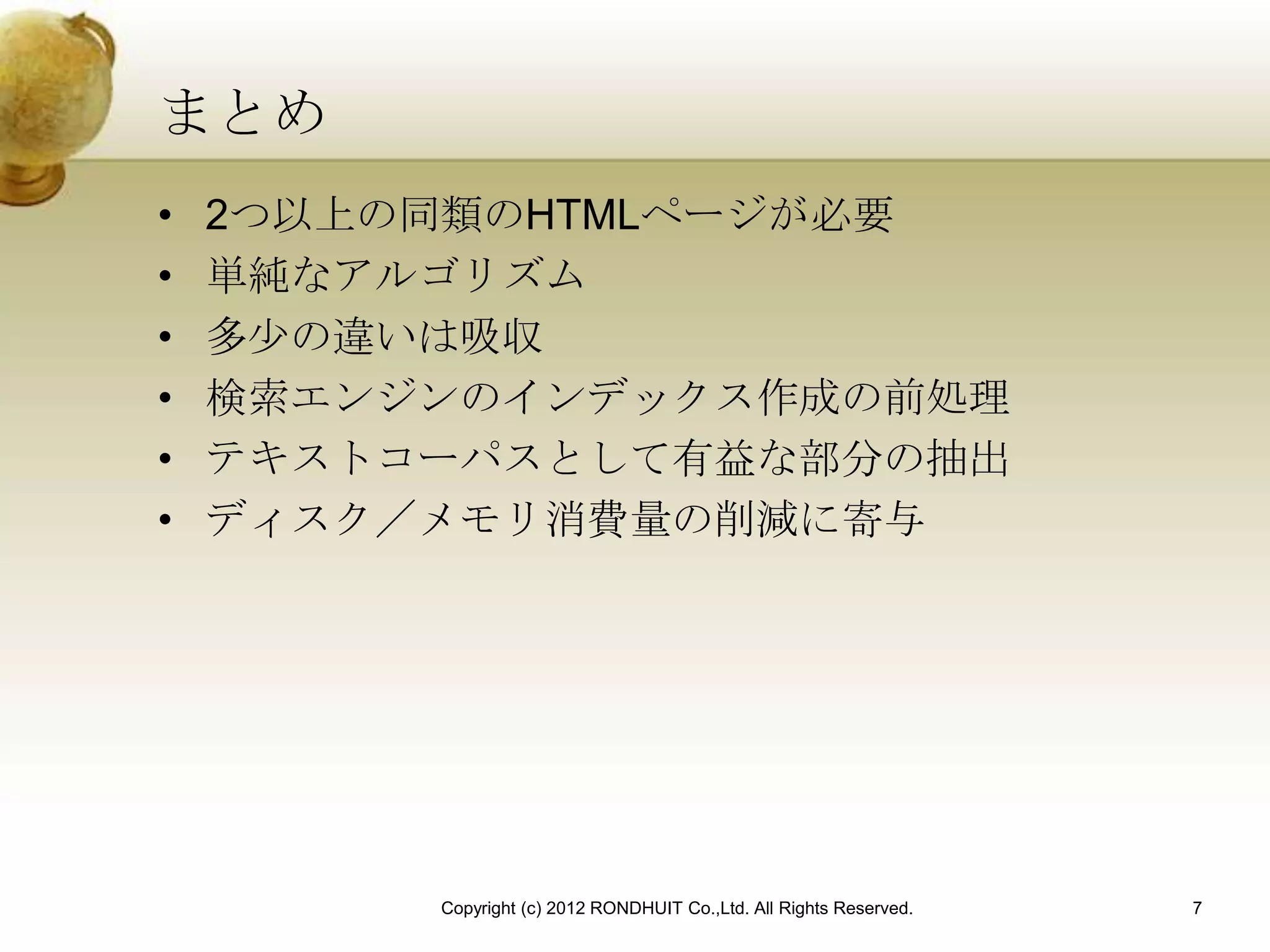 まとめ
•   2つ以上の同類のHTMLページが必要
•   単純なアルゴリズム
•   多少の違いは吸収
•   検索エンジンのインデックス作成の前処理
•   テキストコーパスとして有益な部分の抽出
•   ディスク／メモリ消費量の削減に寄与




         Copyright (c) 2012 RONDHUIT Co.,Ltd. All Rights Reserved.   7
 