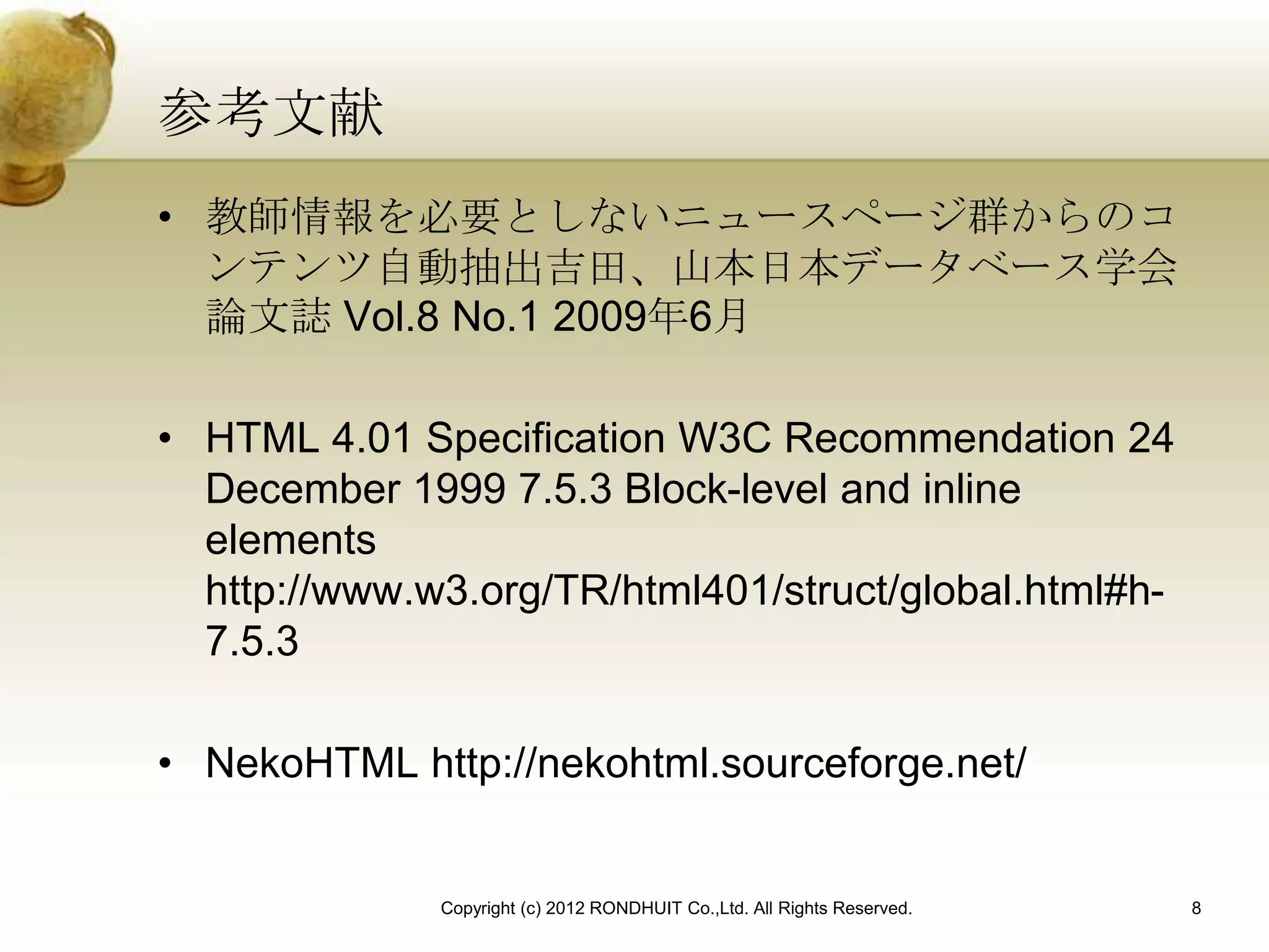 参考文献
• 教師情報を必要としないニュースページ群からのコ
  ンテンツ自動抽出吉田、山本日本データベース学会
  論文誌 Vol.8 No.1 2009年6月

• HTML 4.01 Specification W3C Recommendation 24
  December 1999 7.5.3 Block-level and inline
  elements
  http://www.w3.org/TR/html401/struct/global.html#h-
  7.5.3

• NekoHTML http://nekohtml.sourceforge.net/


              Copyright (c) 2012 RONDHUIT Co.,Ltd. All Rights Reserved.   8
 