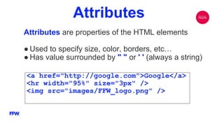Attributes
Attributes are properties of the HTML elements
● Used to specify size, color, borders, etc…
● Has value surrounded by " " or ' ' (always a string)
<a href="http://google.com">Google</a>
<hr width="95%" size="3px" />
<img src="images/FFW_logo.png" />
 