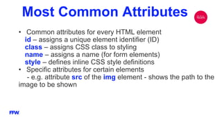 Most Common Attributes
• Common attributes for every HTML element
id – assigns a unique element identifier (ID)
class – assigns CSS class to styling
name – assigns a name (for form elements)
style – defines inline CSS style definitions
• Specific attributes for certain elements
- e.g. attribute src of the img element - shows the path to the
image to be shown
 