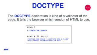 DOCTYPE
The DOCTYPE declaration is kind of a validator of the
page. It tells the browser which version of HTML to use.
HTML 5
<!DOCTYPE html>
HTML 4.01 Strict
<!DOCTYPE HTML PUBLIC "-//W3C//DTD HTML 4.01//EN"
"http://www.w3.org/TR/html4/strict.dtd">
 
