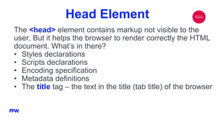 Head Element
The <head> element contains markup not visible to the
user. But it helps the browser to render correctly the HTML
document. What’s in there?
• Styles declarations
• Scripts declarations
• Encoding specification
• Metadata definitions
• The title tag – the text in the title (tab title) of the browser
 