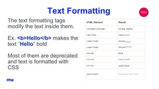 Text Formatting
The text formatting tags
modify the text inside them.
Ex. <b>Hello</b> makes the
text “Hello” bold
Most of them are deprecated
and text is formatted with
CSS
HTML Element Result
<strong></strong> strong (bold)
<em></em> emphasized
<sub></sub> Samplesubscript
<sup></sup> Samplesuperscript
<b></b> bold
<i></i> italicized
<u></u> underlined
<pre></pre> Preformatted text
 