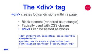 The <div> tag
<div> creates logical divisions within a page
<div style="font-size:24px; color:red">DIV
example</div>
<p>This one is <span style="color:red;
font-weight:bold">only a test</span>.</p>
• Block element (rendered as rectangle)
• Typically used with CSS classes
• <div>s can be nested as blocks
 