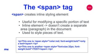The <span> tag
<span> creates inline styling element
<p>This one is <span style="color:red; font-weight:bold">only
a test</span>.</p>
<p>This one is another <span style="font-size:32px; font-
weight:bold">TEST</span>.</p>
• Useful for modifying a specific portion of text
• Inline element -> doesn’t create a separate
area (paragraph) in the document
• Used to style pieces of text.
 