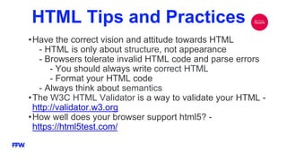 HTML Tips and Practices
•Have the correct vision and attitude towards HTML
- HTML is only about structure, not appearance
- Browsers tolerate invalid HTML code and parse errors
- You should always write correct HTML
- Format your HTML code
- Always think about semantics
•The W3C HTML Validator is a way to validate your HTML -
http://validator.w3.org
•How well does your browser support html5? -
https://html5test.com/
 