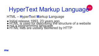 HyperText Markup Language
HTML – HyperText Markup Language
● Initial release 1993, 23 years ago
● HTML is used for describing the structure of a website
● not a programming language
● HTML files are usually delivered by HTTP
 