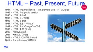 HTML – Past, Present, Future
1991 – HTML first mentioned – Tim Berners-Lee – HTML tags
1993 – HTML first public version
1993 – HTML 2 draft
1995 – HTML 2 – W3C
1995 – HTML 3 draft
1997 – HTML 3.2 – “Wilbur”
1997 – HTML 4 – ”Cougar” – CSS
1999 – HTML 4.01 (final)
2000 – XHTML draft
2001 – XHTML (final)
2008 – HTML5 / XHTML5 draft
2014 – first release of HTML5
 