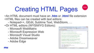 Creating HTML Pages
•An HTML document must have an .htm or .html file extension
•HTML files can be created with text editors:
- Notepad++, GEdit, Sublime Text, WebStorm, …
•Or HTML editors (WYSIWYG Editors):
- Microsoft WebMatrix
- Microsoft Expression Web
- Microsoft Visual Studio
- Adobe Dreamweaver
- Adobe Edge
 