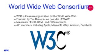 World Wide Web Consortium
● W3C is the main organization for the World Wide Web.
● Founded by Tim Berners-Lee (founder of WWW)
● Maintainer of both HTML and CSS standards
● 421 members, including Apple, Microsoft, eBay, Amazon, Facebook
 