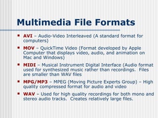 Multimedia File Formats
   AVI – Audio-Video Interleaved (A standard format for
    computers)
   MOV – QuickTime Video (Format developed by Apple
    Computer that displays video, audio, and animation on
    Mac and Windows)
   MIDI – Musical Instrument Digital Interface (Audio format
    used for synthesized music rather than recordings. Files
    are smaller than WAV files
   MPG/MP3 – MPEG (Moving Picture Experts Group) – High
    quality compressed format for audio and video
   WAV – Used for high quality recordings for both mono and
    stereo audio tracks. Creates relatively large files.
 
