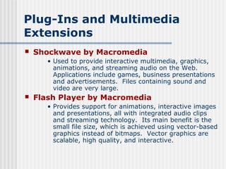 Plug-Ins and Multimedia
Extensions
   Shockwave by Macromedia
       • Used to provide interactive multimedia, graphics,
         animations, and streaming audio on the Web.
         Applications include games, business presentations
         and advertisements. Files containing sound and
         video are very large.
   Flash Player by Macromedia
       • Provides support for animations, interactive images
         and presentations, all with integrated audio clips
         and streaming technology. Its main benefit is the
         small file size, which is achieved using vector-based
         graphics instead of bitmaps. Vector graphics are
         scalable, high quality, and interactive.
 