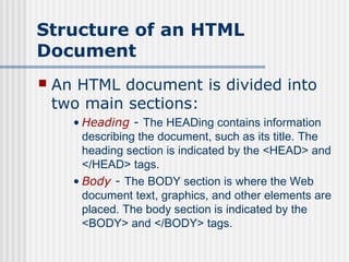 Structure of an HTML
Document
   An HTML document is divided into
    two main sections:
      • Heading - The HEADing contains information
        describing the document, such as its title. The
        heading section is indicated by the <HEAD> and
        </HEAD> tags.
      • Body - The BODY section is where the Web
        document text, graphics, and other elements are
        placed. The body section is indicated by the
        <BODY> and </BODY> tags.
 