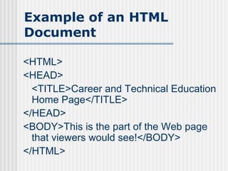 Example of an HTML
Document

<HTML>
<HEAD>
  <TITLE>Career and Technical Education
  Home Page</TITLE>
</HEAD>
<BODY>This is the part of the Web page
  that viewers would see!</BODY>
</HTML>
 