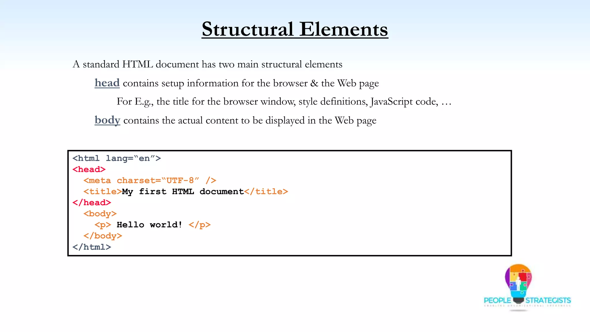 Structural Elements
A standard HTML document has two main structural elements
head contains setup information for the browser & the Web page
For E.g., the title for the browser window, style definitions, JavaScript code, …
body contains the actual content to be displayed in the Web page
<html lang=“en”>
<head>
<meta charset=“UTF-8” />
<title>My first HTML document</title>
</head>
<body>
<p> Hello world! </p>
</body>
</html>
 