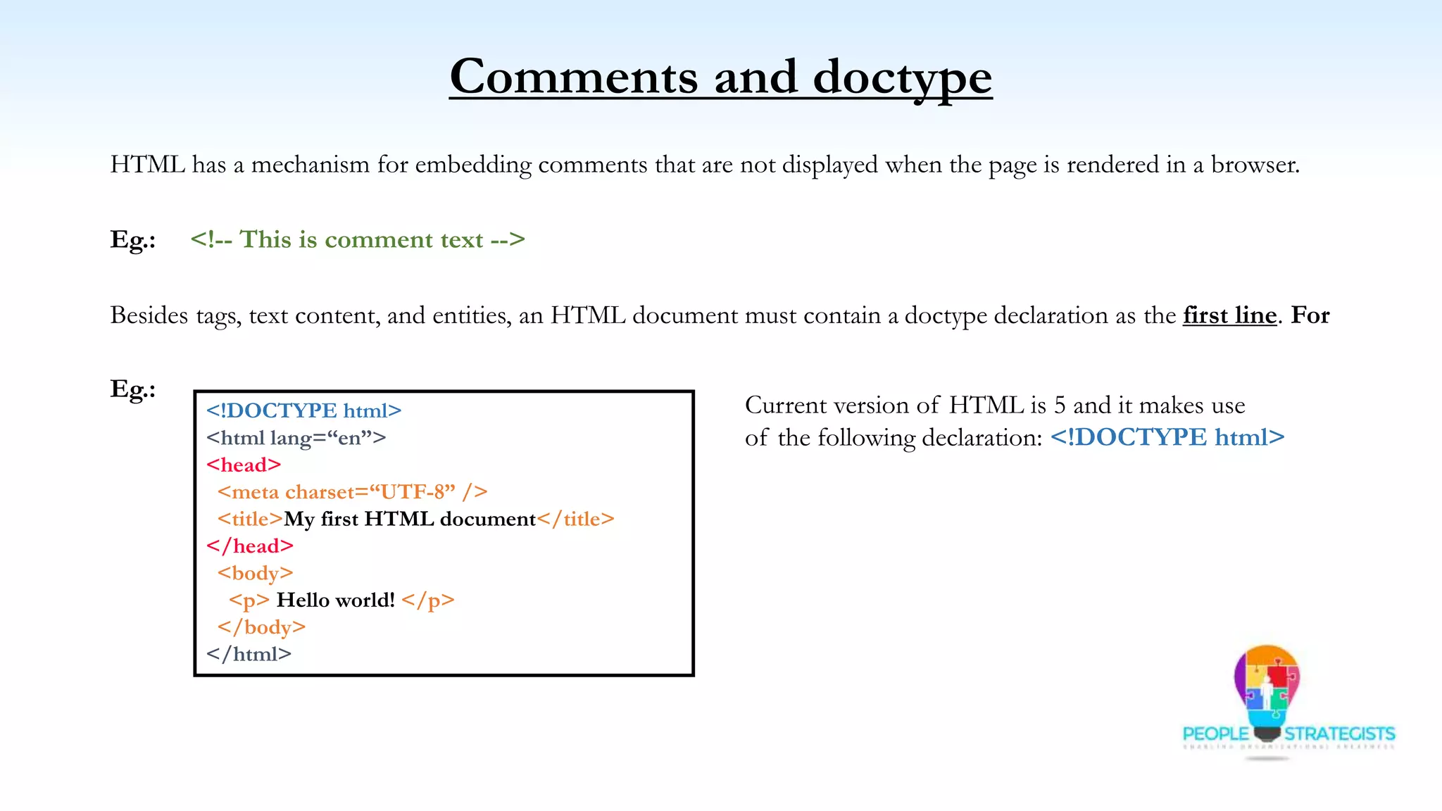 Comments and doctype
HTML has a mechanism for embedding comments that are not displayed when the page is rendered in a browser.
Eg.: <!-- This is comment text -->
Besides tags, text content, and entities, an HTML document must contain a doctype declaration as the first line. For
Eg.:
<!DOCTYPE html>
<html lang=“en”>
<head>
<meta charset=“UTF-8” />
<title>My first HTML document</title>
</head>
<body>
<p> Hello world! </p>
</body>
</html>
Current version of HTML is 5 and it makes use
of the following declaration: <!DOCTYPE html>
 