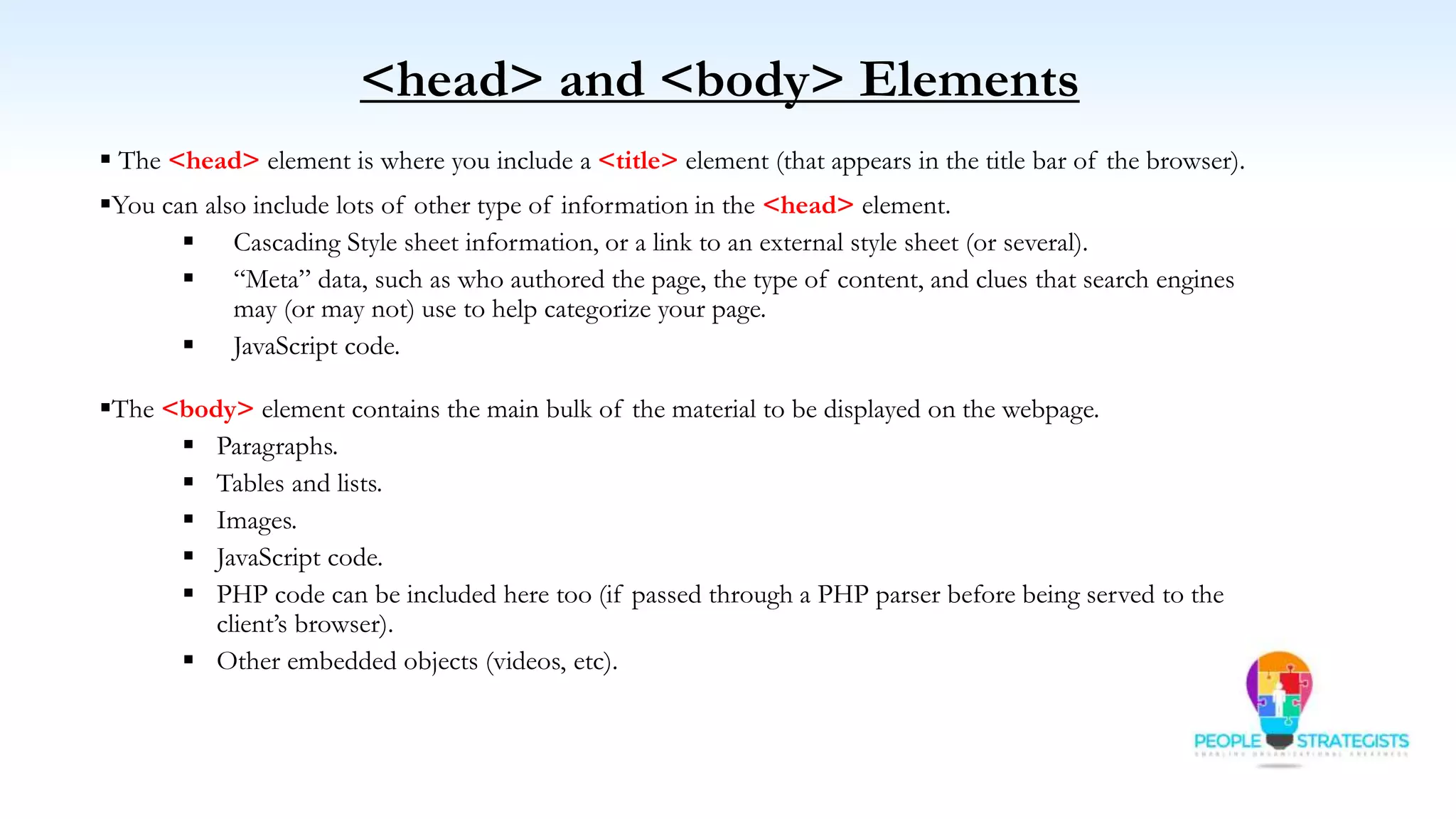  The <head> element is where you include a <title> element (that appears in the title bar of the browser).
You can also include lots of other type of information in the <head> element.
 Cascading Style sheet information, or a link to an external style sheet (or several).
 “Meta” data, such as who authored the page, the type of content, and clues that search engines
may (or may not) use to help categorize your page.
 JavaScript code.
The <body> element contains the main bulk of the material to be displayed on the webpage.
 Paragraphs.
 Tables and lists.
 Images.
 JavaScript code.
 PHP code can be included here too (if passed through a PHP parser before being served to the
client’s browser).
 Other embedded objects (videos, etc).
<head> and <body> Elements
 