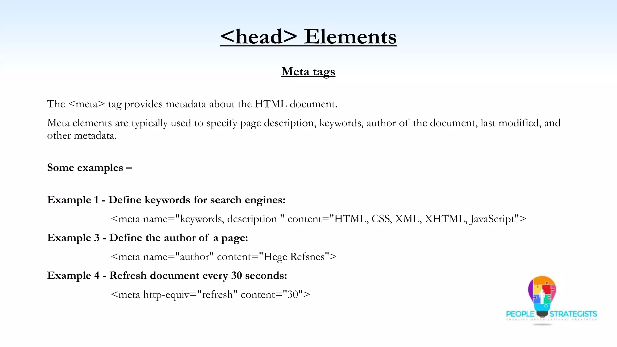 <head> Elements
Meta tags
The <meta> tag provides metadata about the HTML document.
Meta elements are typically used to specify page description, keywords, author of the document, last modified, and
other metadata.
Some examples –
Example 1 - Define keywords for search engines:
<meta name="keywords, description " content="HTML, CSS, XML, XHTML, JavaScript">
Example 3 - Define the author of a page:
<meta name="author" content="Hege Refsnes">
Example 4 - Refresh document every 30 seconds:
<meta http-equiv="refresh" content="30">
 